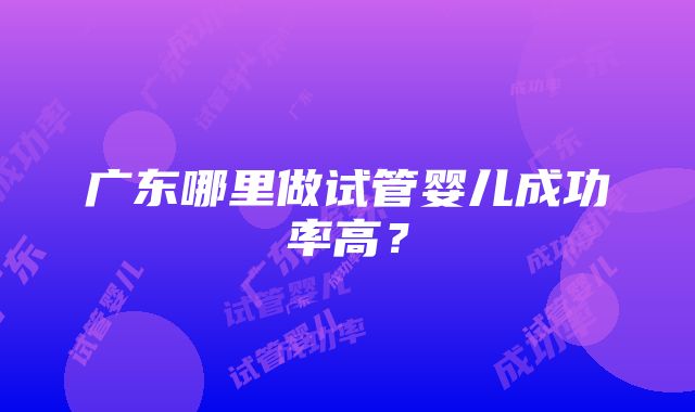 广东哪里做试管婴儿成功率高？