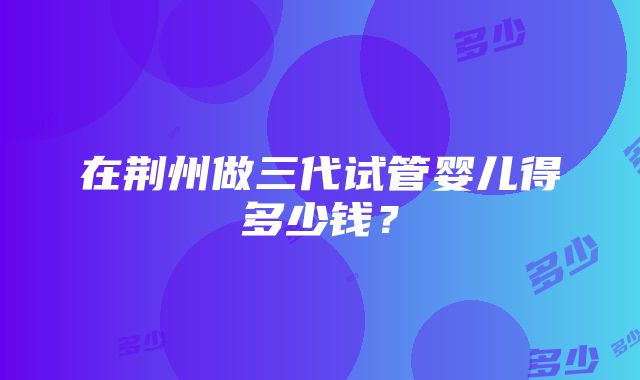 在荆州做三代试管婴儿得多少钱？