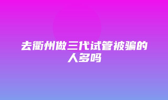 去衢州做三代试管被骗的人多吗