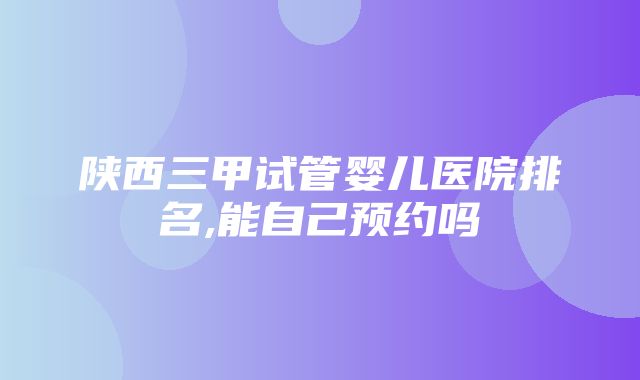 陕西三甲试管婴儿医院排名,能自己预约吗