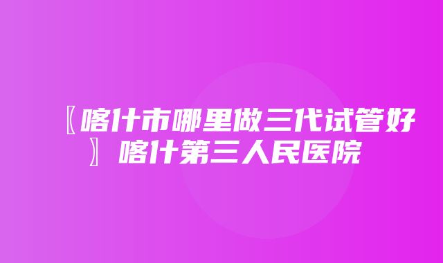 〖喀什市哪里做三代试管好〗喀什第三人民医院