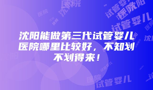 沈阳能做第三代试管婴儿医院哪里比较好，不知划不划得来！