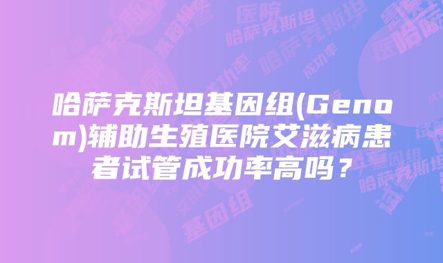 哈萨克斯坦基因组(Genom)辅助生殖医院艾滋病患者试管成功率高吗？