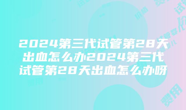 2024第三代试管第28天出血怎么办2024第三代试管第28天出血怎么办呀