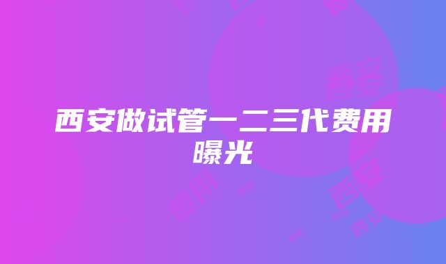 西安做试管一二三代费用曝光