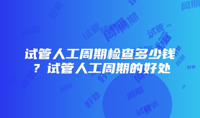 试管人工周期检查多少钱？试管人工周期的好处