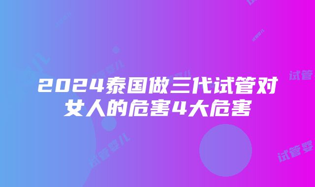 2024泰国做三代试管对女人的危害4大危害