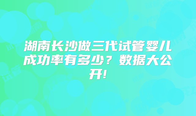 湖南长沙做三代试管婴儿成功率有多少？数据大公开!