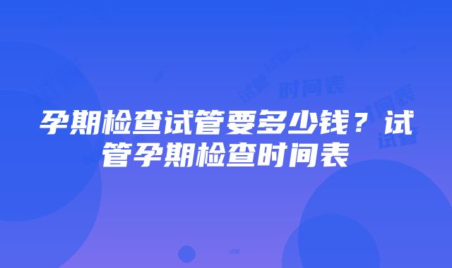 孕期检查试管要多少钱？试管孕期检查时间表