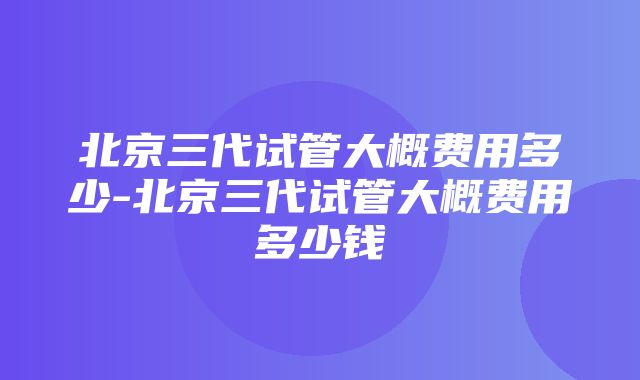 北京三代试管大概费用多少-北京三代试管大概费用多少钱