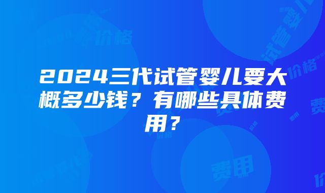 2024三代试管婴儿要大概多少钱？有哪些具体费用？