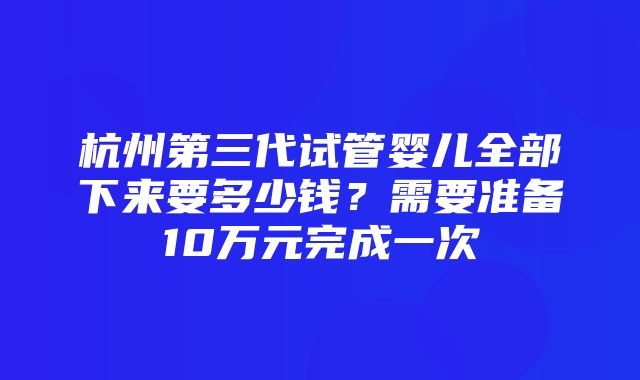 杭州第三代试管婴儿全部下来要多少钱？需要准备10万元完成一次