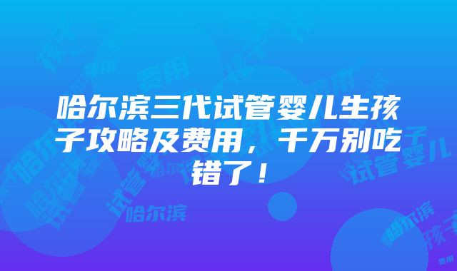 哈尔滨三代试管婴儿生孩子攻略及费用，千万别吃错了！