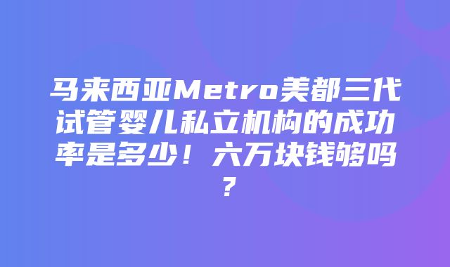 马来西亚Metro美都三代试管婴儿私立机构的成功率是多少！六万块钱够吗？