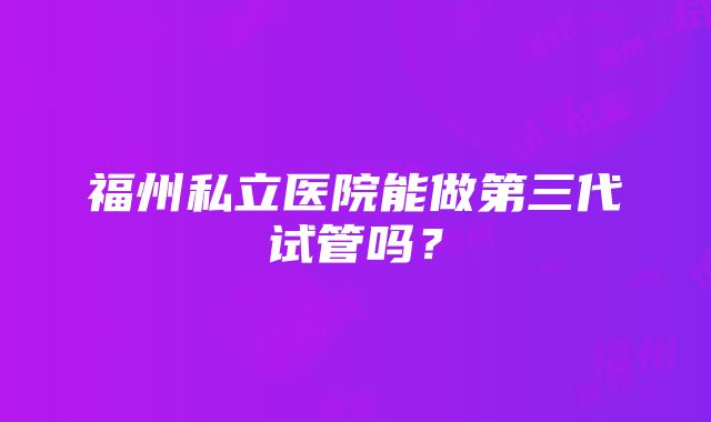 福州私立医院能做第三代试管吗？