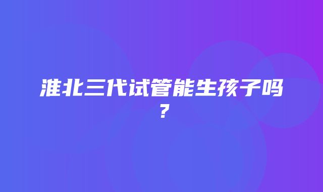 淮北三代试管能生孩子吗？