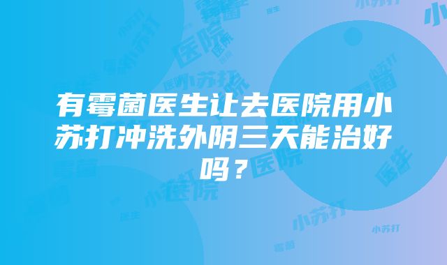 有霉菌医生让去医院用小苏打冲洗外阴三天能治好吗？