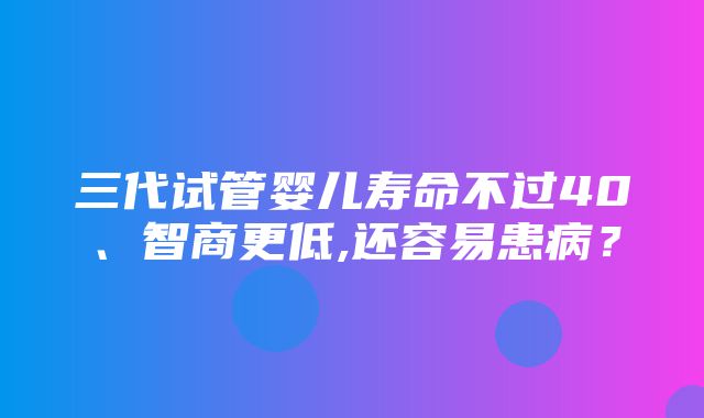 三代试管婴儿寿命不过40、智商更低,还容易患病？