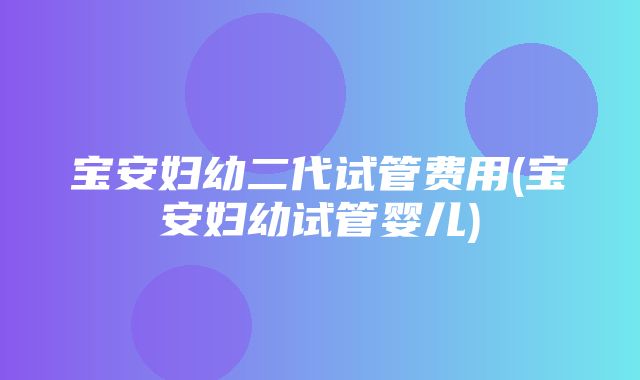 宝安妇幼二代试管费用(宝安妇幼试管婴儿)