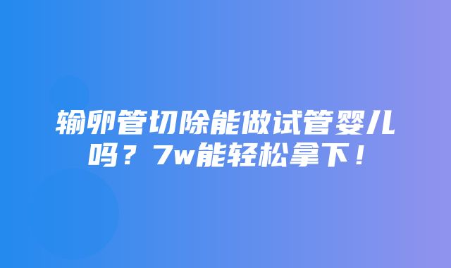 输卵管切除能做试管婴儿吗？7w能轻松拿下！