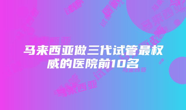 马来西亚做三代试管最权威的医院前10名