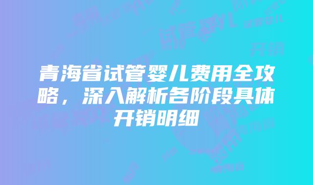 青海省试管婴儿费用全攻略，深入解析各阶段具体开销明细