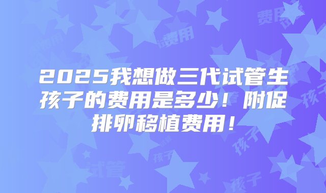 2025我想做三代试管生孩子的费用是多少！附促排卵移植费用！