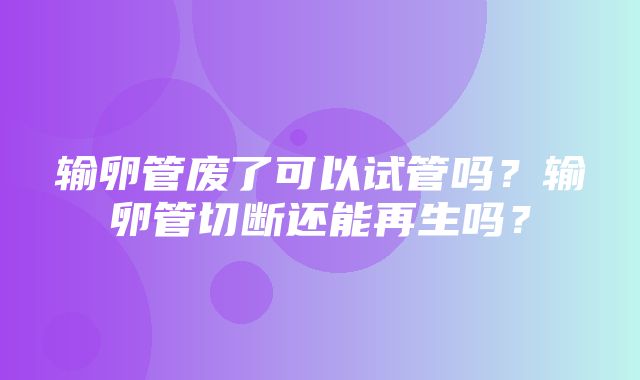 输卵管废了可以试管吗？输卵管切断还能再生吗？