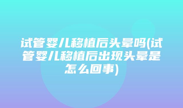 试管婴儿移植后头晕吗(试管婴儿移植后出现头晕是怎么回事)