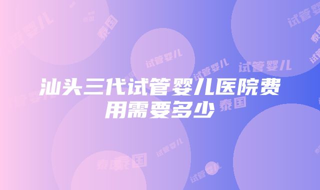 汕头三代试管婴儿医院费用需要多少