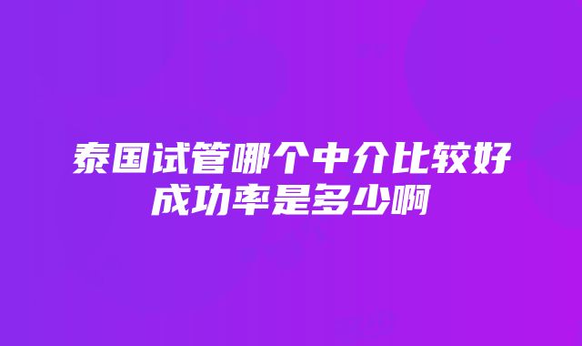 泰国试管哪个中介比较好成功率是多少啊