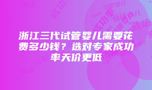 浙江三代试管婴儿需要花费多少钱？选对专家成功率天价更低