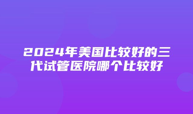 2024年美国比较好的三代试管医院哪个比较好