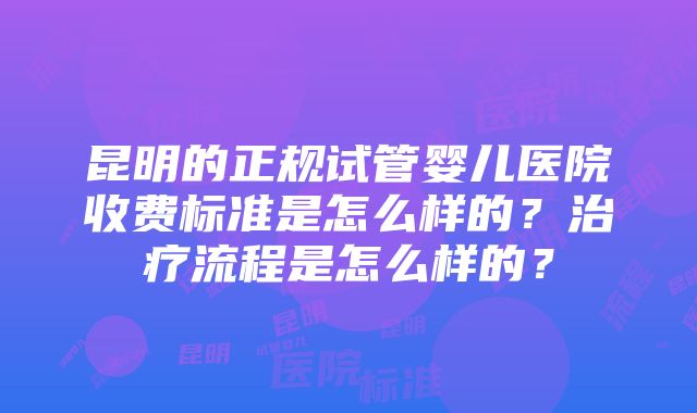 昆明的正规试管婴儿医院收费标准是怎么样的？治疗流程是怎么样的？