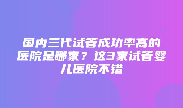 国内三代试管成功率高的医院是哪家？这3家试管婴儿医院不错