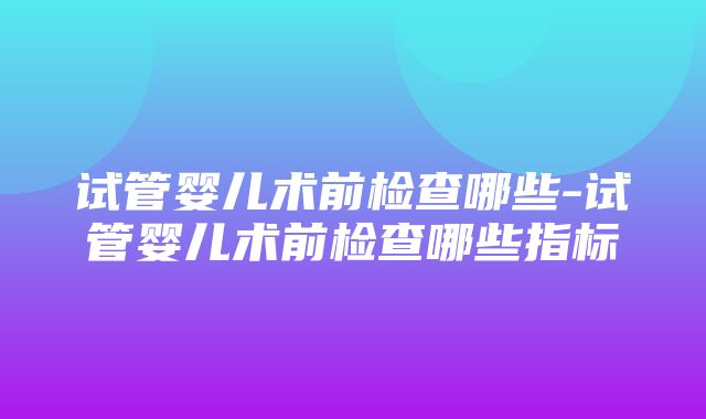 试管婴儿术前检查哪些-试管婴儿术前检查哪些指标