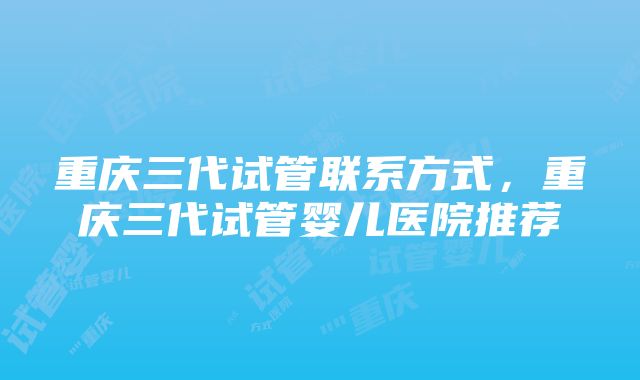 重庆三代试管联系方式，重庆三代试管婴儿医院推荐