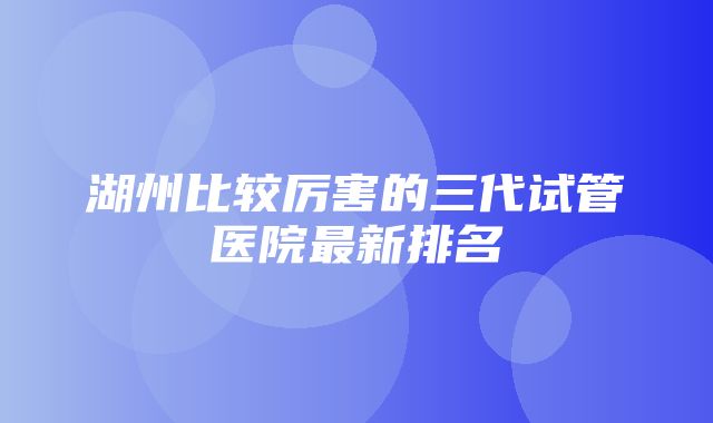 湖州比较厉害的三代试管医院最新排名