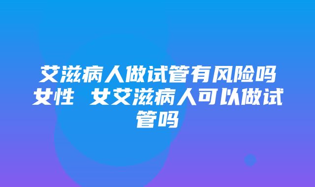 艾滋病人做试管有风险吗女性 女艾滋病人可以做试管吗