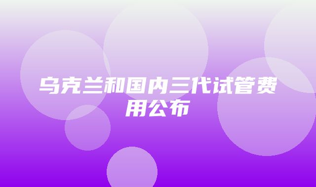 乌克兰和国内三代试管费用公布