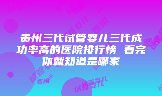 贵州三代试管婴儿三代成功率高的医院排行榜 看完你就知道是哪家