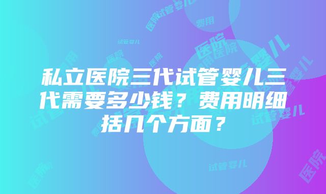 私立医院三代试管婴儿三代需要多少钱？费用明细括几个方面？