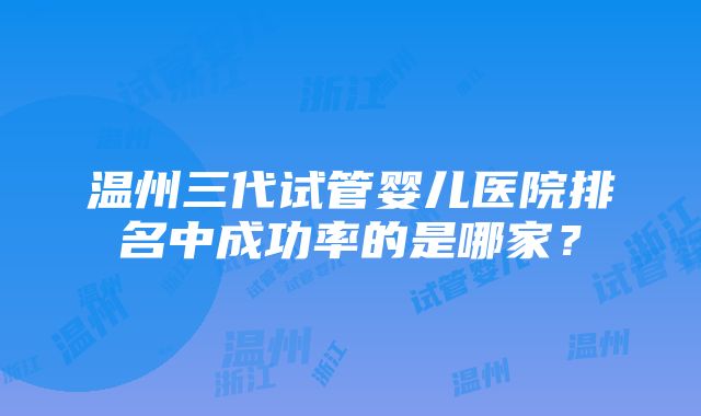 温州三代试管婴儿医院排名中成功率的是哪家？