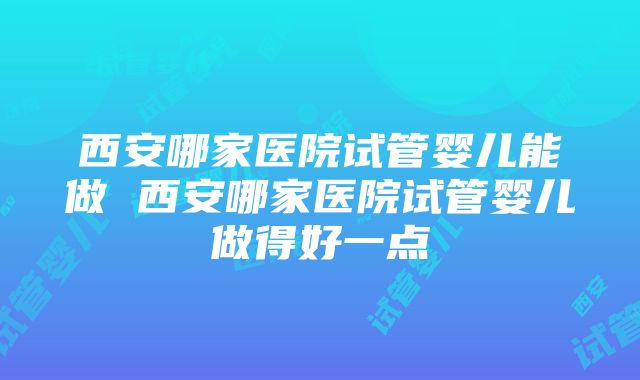 西安哪家医院试管婴儿能做 西安哪家医院试管婴儿做得好一点