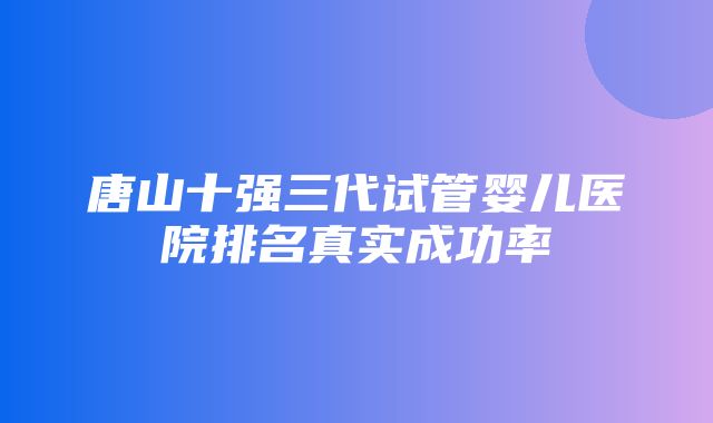 唐山十强三代试管婴儿医院排名真实成功率