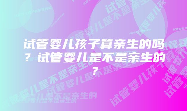 试管婴儿孩子算亲生的吗？试管婴儿是不是亲生的？