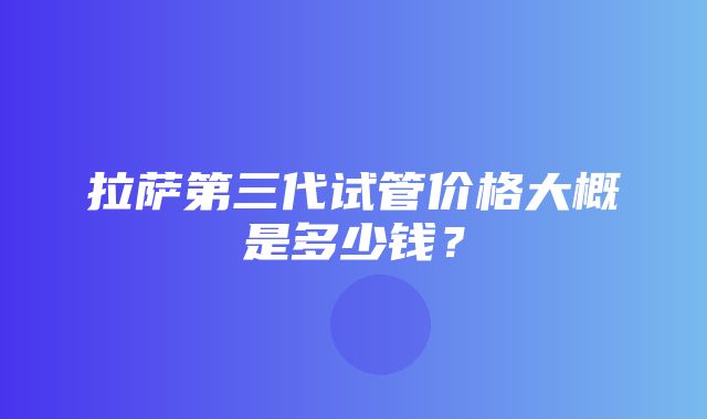 拉萨第三代试管价格大概是多少钱？