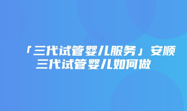 「三代试管婴儿服务」安顺三代试管婴儿如何做