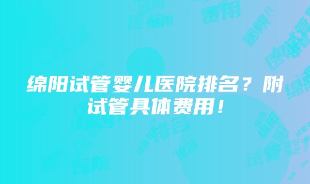 绵阳试管婴儿医院排名？附试管具体费用！