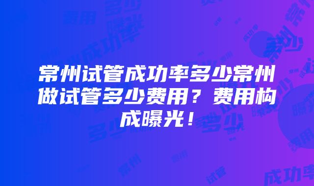 常州试管成功率多少常州做试管多少费用？费用构成曝光！